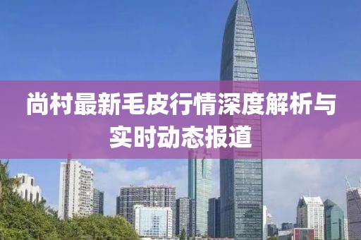 尚村最新毛皮行情深度解析与实时动态报道