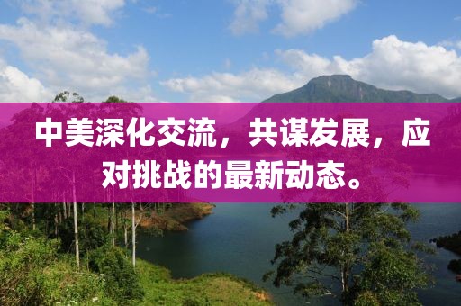 中美深化交流，共谋发展，应对挑战的最新动态。