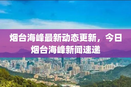 烟台海峰最新动态更新，今日烟台海峰新闻速递