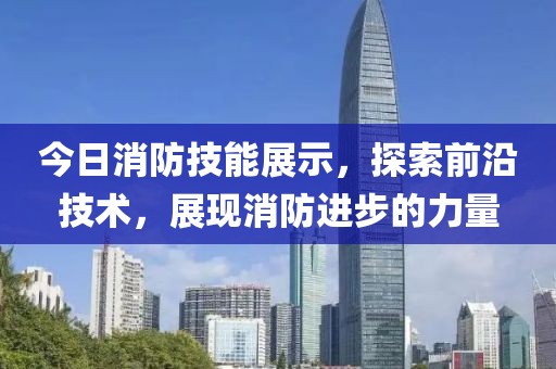 今日消防技能展示，探索前沿技术，展现消防进步的力量