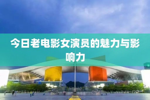 今日老电影女演员的魅力与影响力
