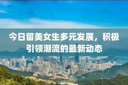 今日留美女生多元发展，积极引领潮流的最新动态