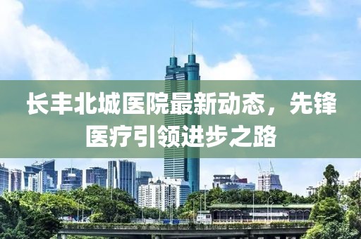 长丰北城医院最新动态，先锋医疗引领进步之路