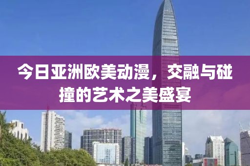 今日亚洲欧美动漫，交融与碰撞的艺术之美盛宴