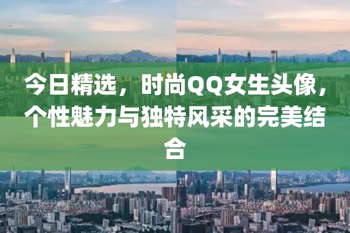 今日精选，时尚QQ女生头像，个性魅力与独特风采的完美结合