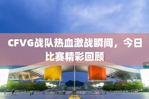 CFVG战队热血激战瞬间，今日比赛精彩回顾