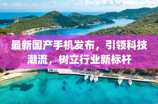 最新国产手机发布，引领科技潮流，树立行业新标杆