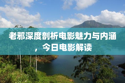 老邪深度剖析电影魅力与内涵，今日电影解读