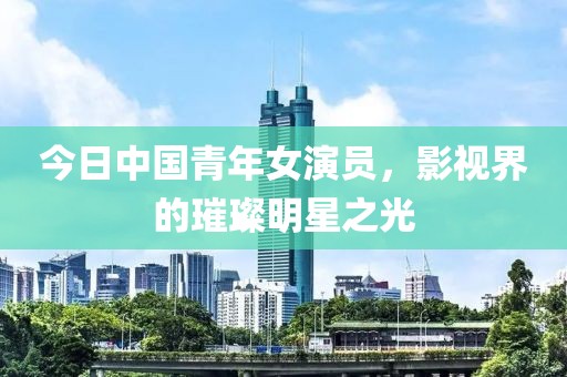 今日中国青年女演员，影视界的璀璨明星之光