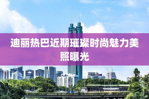迪丽热巴近期璀璨时尚魅力美照曝光