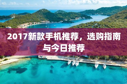 2017新款手机推荐，选购指南与今日推荐