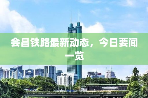 会昌铁路最新动态，今日要闻一览