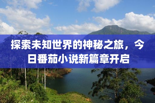 探索未知世界的神秘之旅，今日番茄小说新篇章开启
