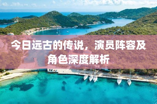 今日远古的传说，演员阵容及角色深度解析