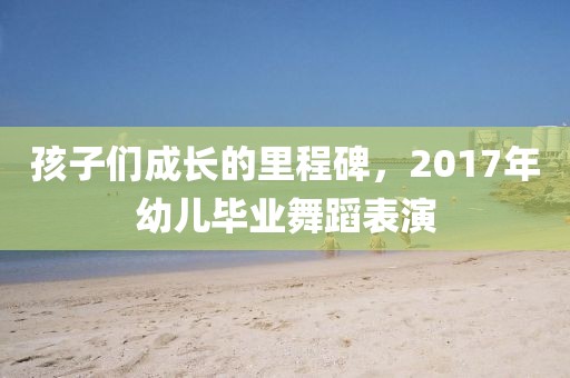 孩子们成长的里程碑，2017年幼儿毕业舞蹈表演