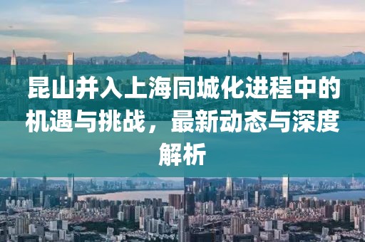 昆山并入上海同城化进程中的机遇与挑战，最新动态与深度解析