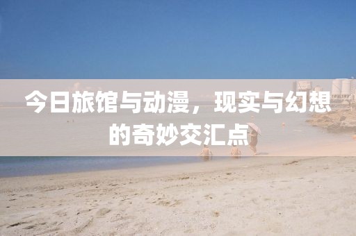 今日旅馆与动漫，现实与幻想的奇妙交汇点