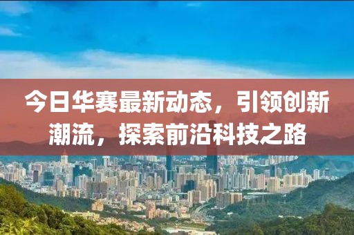 今日华赛最新动态，引领创新潮流，探索前沿科技之路