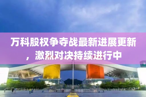 万科股权争夺战最新进展更新，激烈对决持续进行中
