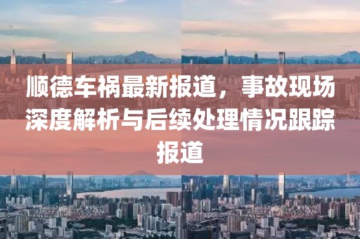 顺德车祸最新报道，事故现场深度解析与后续处理情况跟踪报道