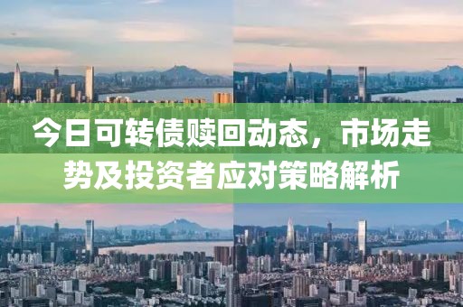 今日可转债赎回动态，市场走势及投资者应对策略解析