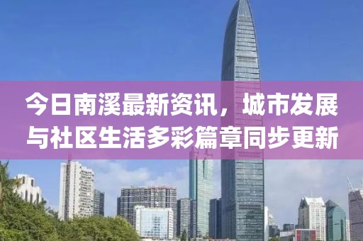 今日南溪最新资讯，城市发展与社区生活多彩篇章同步更新