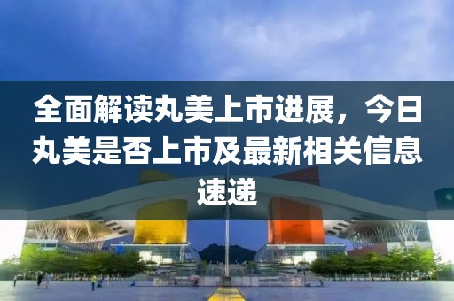 全面解读丸美上市进展，今日丸美是否上市及最新相关信息速递