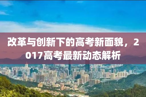 改革与创新下的高考新面貌，2017高考最新动态解析