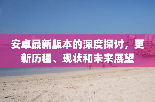 安卓最新版本的深度探讨，更新历程、现状和未来展望