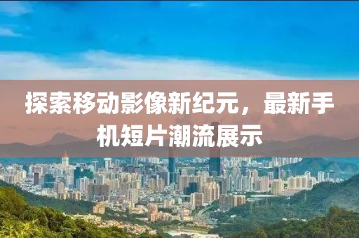 探索移动影像新纪元，最新手机短片潮流展示
