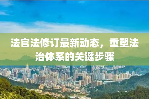 法官法修订最新动态，重塑法治体系的关键步骤