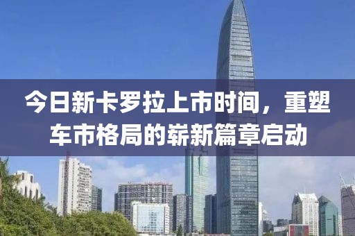 今日新卡罗拉上市时间，重塑车市格局的崭新篇章启动