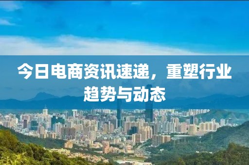 今日电商资讯速递，重塑行业趋势与动态