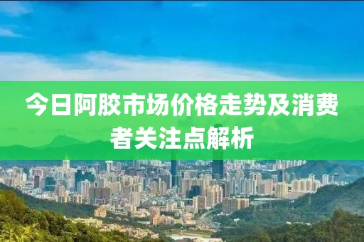 今日阿胶市场价格走势及消费者关注点解析