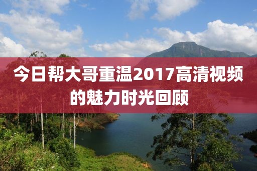 今日帮大哥重温2017高清视频的魅力时光回顾