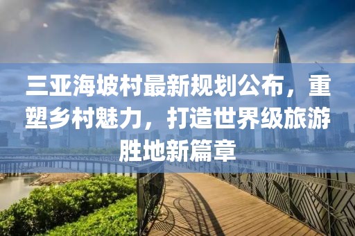 三亚海坡村最新规划公布，重塑乡村魅力，打造世界级旅游胜地新篇章