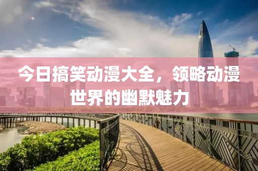 今日搞笑动漫大全，领略动漫世界的幽默魅力