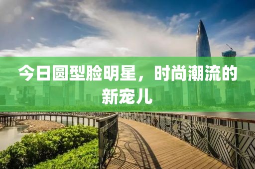 今日圆型脸明星，时尚潮流的新宠儿