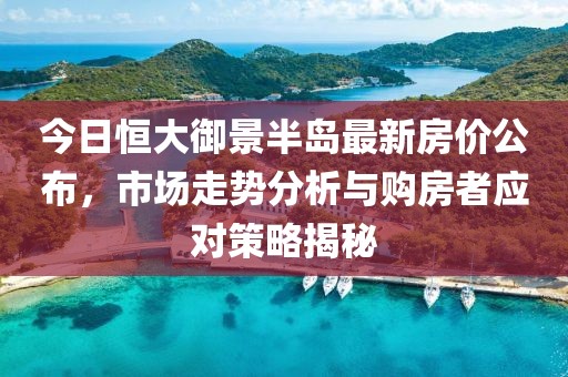 今日恒大御景半岛最新房价公布，市场走势分析与购房者应对策略揭秘