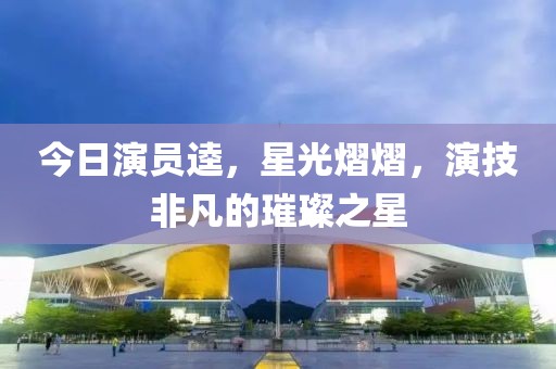 今日演员逵，星光熠熠，演技非凡的璀璨之星