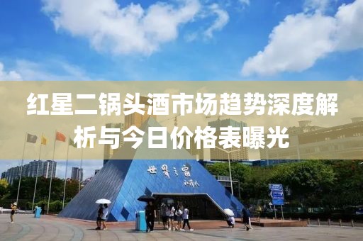 红星二锅头酒市场趋势深度解析与今日价格表曝光