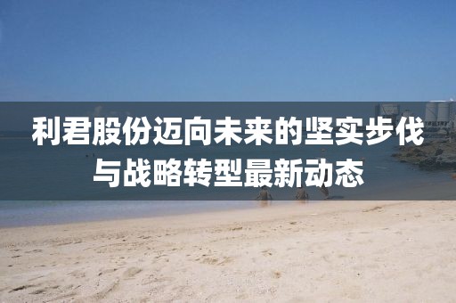 利君股份迈向未来的坚实步伐与战略转型最新动态