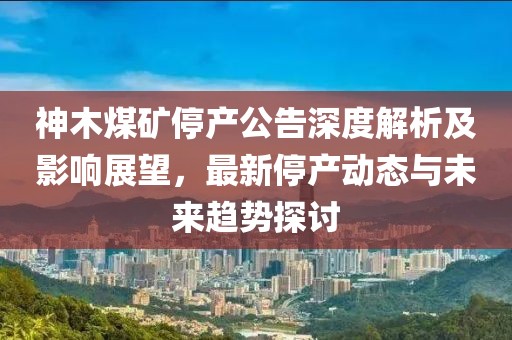 神木煤矿停产公告深度解析及影响展望，最新停产动态与未来趋势探讨