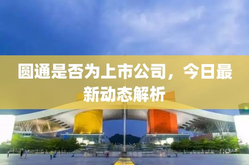 圆通是否为上市公司，今日最新动态解析