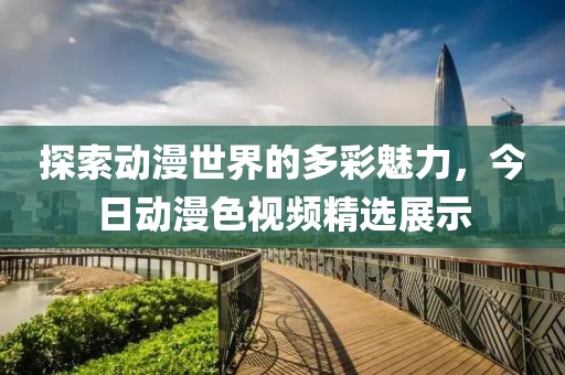 探索动漫世界的多彩魅力，今日动漫色视频精选展示