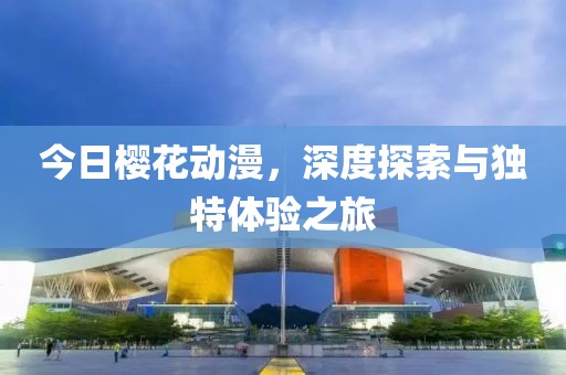 今日樱花动漫，深度探索与独特体验之旅