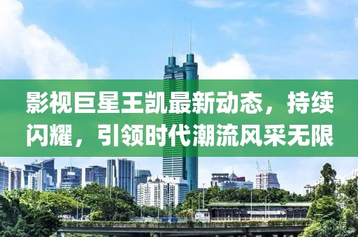 影视巨星王凯最新动态，持续闪耀，引领时代潮流风采无限