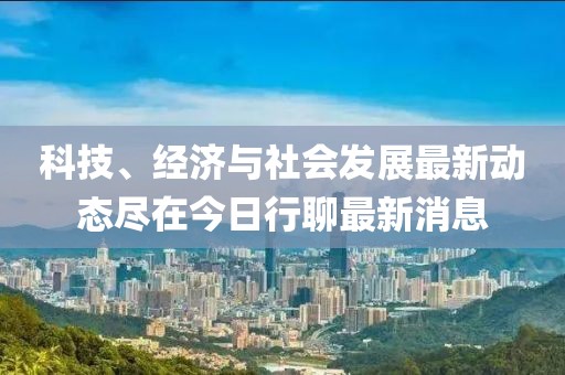 科技、经济与社会发展最新动态尽在今日行聊最新消息