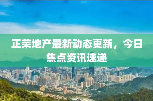 正荣地产最新动态更新，今日焦点资讯速递