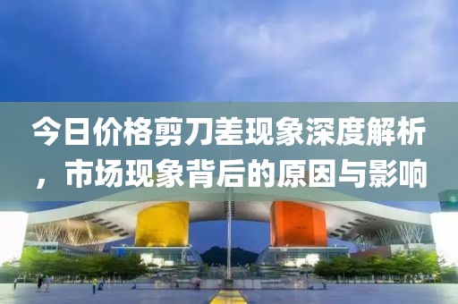 今日价格剪刀差现象深度解析，市场现象背后的原因与影响